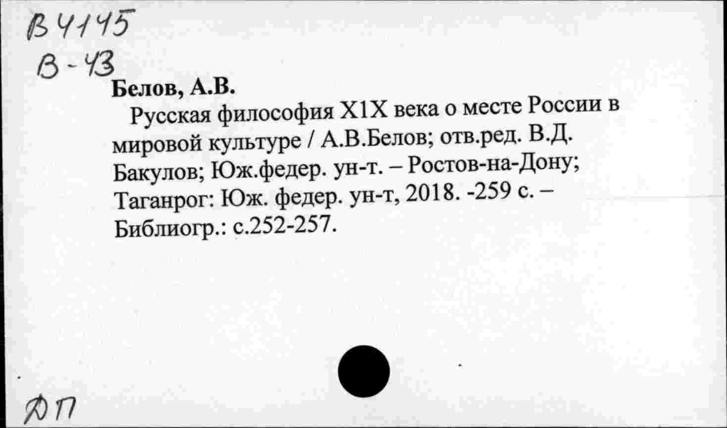 ﻿/5т5
&-ЧЗ,
Белов, А.В.
Русская философия XIX века о месте России в мировой культуре / А.В.Белов; отв.ред. В.Д. Бакулов; Юж.федер. ун-т. - Ростов-на-Дону; Таганрог: Юж. федер. ун-т, 2018. -259 с. -Библиогр.: с.252-257.